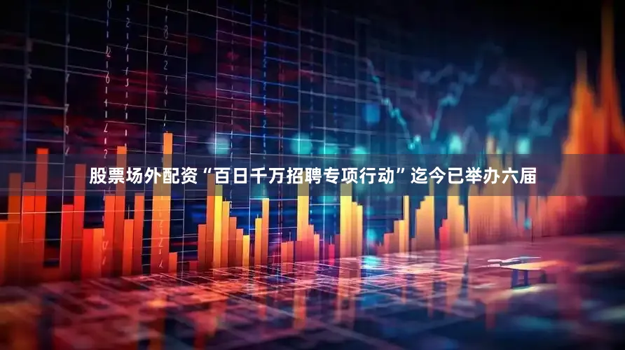 股票场外配资“百日千万招聘专项行动”迄今已举办六届