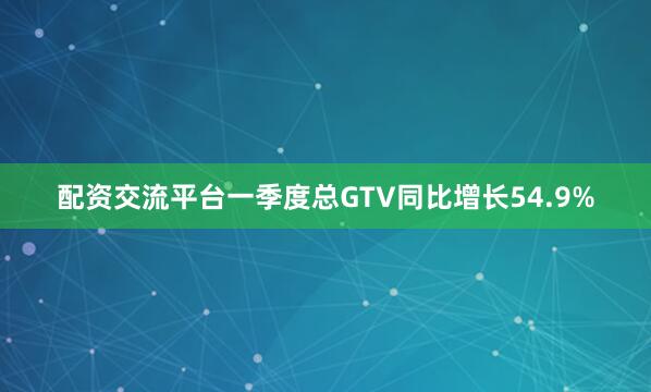 配资交流平台一季度总GTV同比增长54.9%