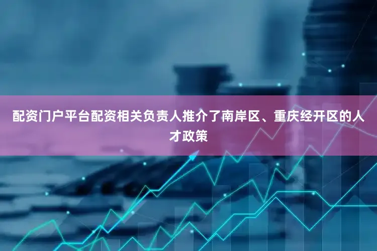 配资门户平台配资相关负责人推介了南岸区、重庆经开区的人才政策