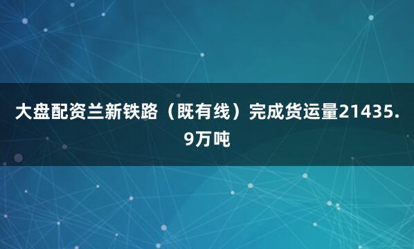 大盘配资兰新铁路（既有线）完成货运量21435.9万吨