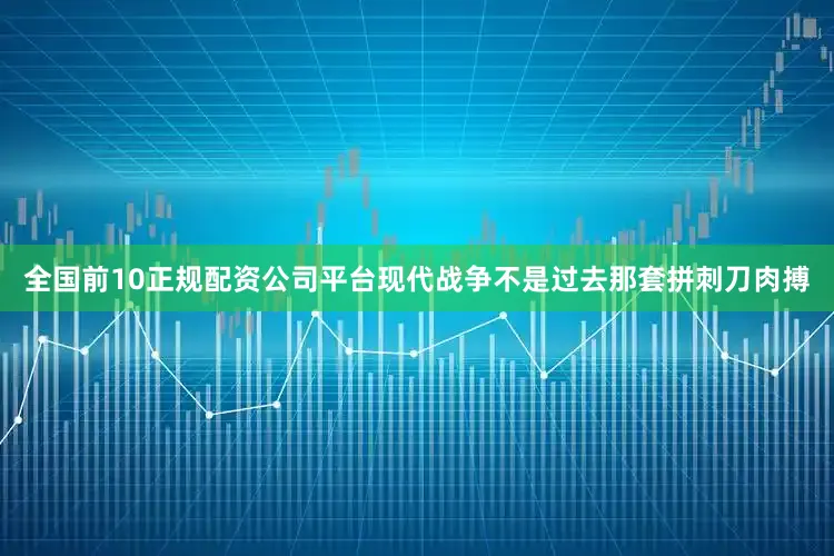 全国前10正规配资公司平台现代战争不是过去那套拼刺刀肉搏
