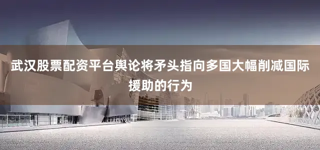 武汉股票配资平台舆论将矛头指向多国大幅削减国际援助的行为