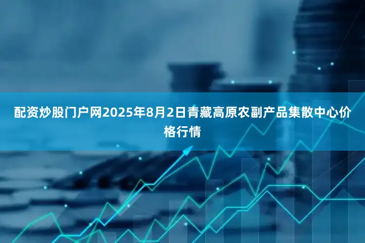 配资炒股门户网2025年8月2日青藏高原农副产品集散中心价格行情