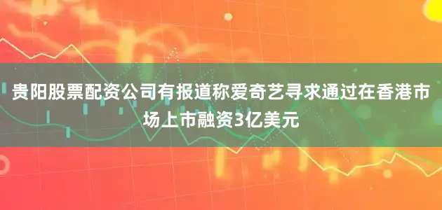 贵阳股票配资公司有报道称爱奇艺寻求通过在香港市场上市融资3亿美元