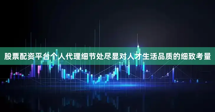 股票配资平台个人代理细节处尽显对人才生活品质的细致考量