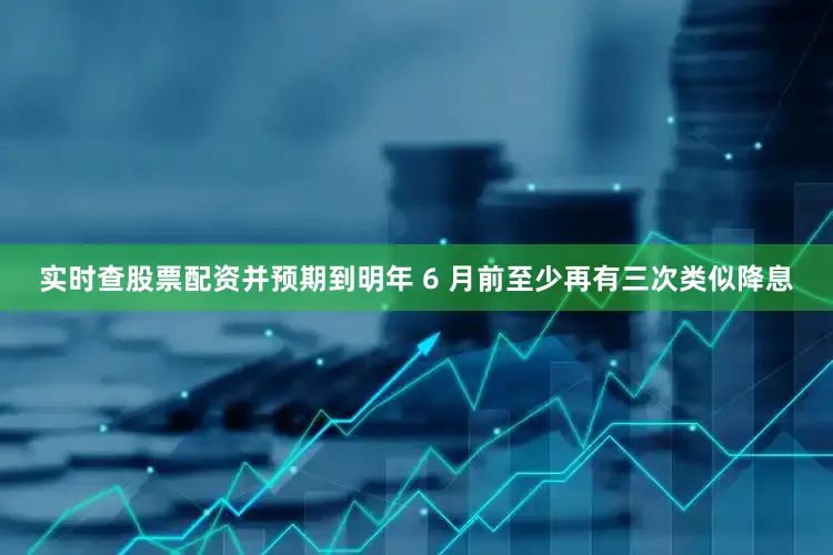 实时查股票配资并预期到明年 6 月前至少再有三次类似降息