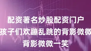 配资著名炒股配资门户望着孩子们欢蹦乱跳的背影微微一笑