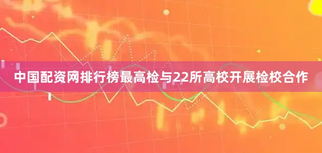 中国配资网排行榜最高检与22所高校开展检校合作