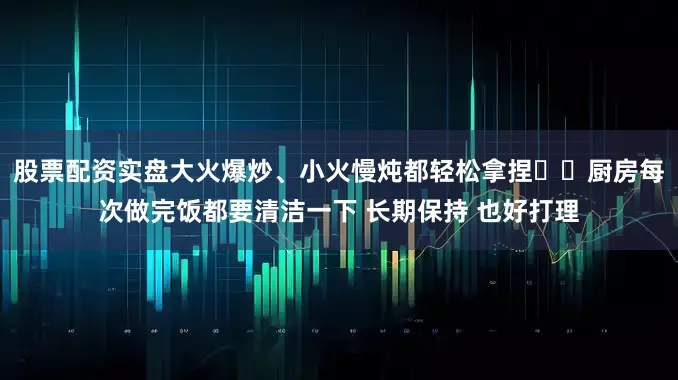 股票配资实盘大火爆炒、小火慢炖都轻松拿捏▪️厨房每次做完饭都要清洁一下 长期保持 也好打理