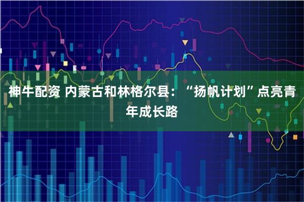 神牛配资 内蒙古和林格尔县：“扬帆计划”点亮青年成长路