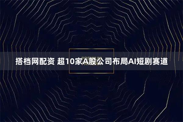 搭档网配资 超10家A股公司布局AI短剧赛道