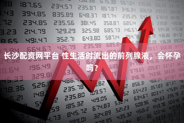 长沙配资网平台 性生活时流出的前列腺液，会怀孕吗？