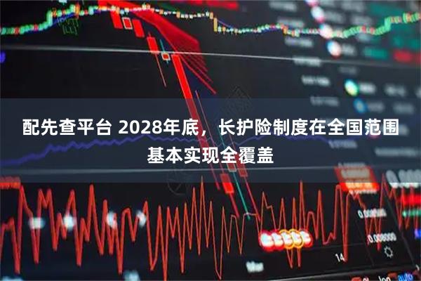 配先查平台 2028年底，长护险制度在全国范围基本实现全覆盖