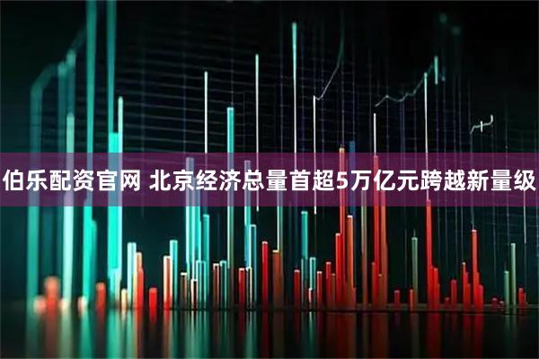 伯乐配资官网 北京经济总量首超5万亿元跨越新量级