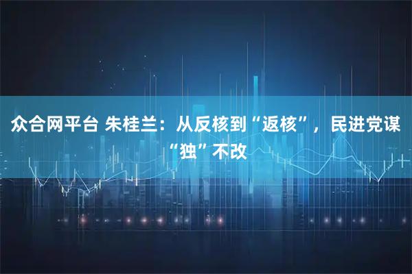 众合网平台 朱桂兰：从反核到“返核”，民进党谋“独”不改