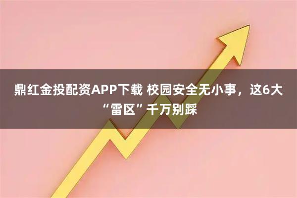 鼎红金投配资APP下载 校园安全无小事，这6大“雷区”千万别踩