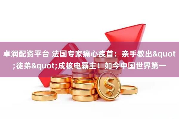 卓润配资平台 法国专家痛心疾首：亲手教出"徒弟"成核电霸主！如今中国世界第一
