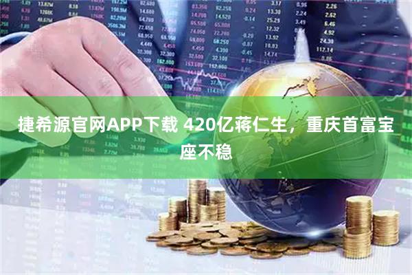 捷希源官网APP下载 420亿蒋仁生，重庆首富宝座不稳
