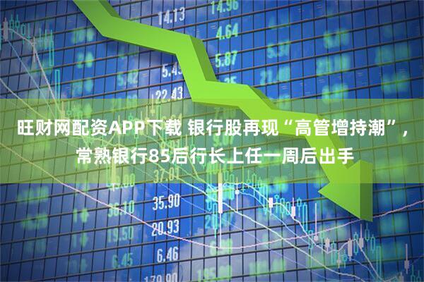 旺财网配资APP下载 银行股再现“高管增持潮”， 常熟银行85后行长上任一周后出手