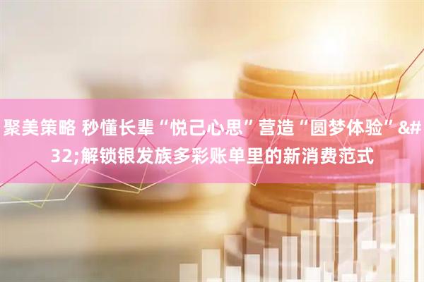 聚美策略 秒懂长辈“悦己心思”营造“圆梦体验” 解锁银发族多彩账单里的新消费范式