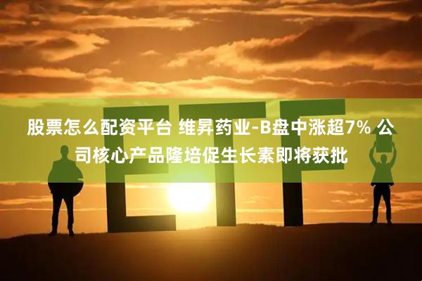 股票怎么配资平台 维昇药业-B盘中涨超7% 公司核心产品隆培促生长素即将获批