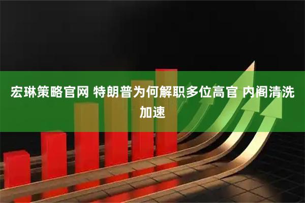 宏琳策略官网 特朗普为何解职多位高官 内阁清洗加速