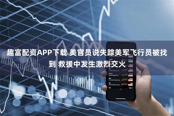趣富配资APP下载 美官员说失踪美军飞行员被找到 救援中发生激烈交火
