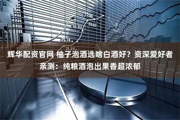 辉华配资官网 柚子泡酒选啥白酒好？资深爱好者亲测：纯粮酒泡出果香超浓郁