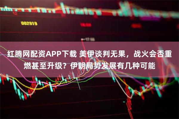 红腾网配资APP下载 美伊谈判无果，战火会否重燃甚至升级？伊朗局势发展有几种可能