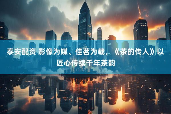 泰安配资 影像为媒、佳茗为载，《茶的传人》以匠心传续千年茶韵
