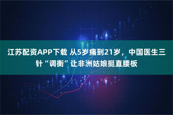 江苏配资APP下载 从5岁痛到21岁，中国医生三针“调衡”让非洲姑娘挺直腰板