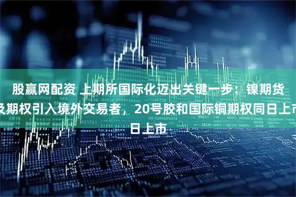 股赢网配资 上期所国际化迈出关键一步：镍期货及期权引入境外交易者，20号胶和国际铜期权同日上市