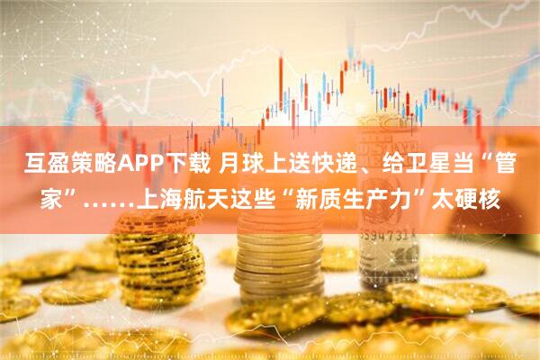 互盈策略APP下载 月球上送快递、给卫星当“管家”……上海航天这些“新质生产力”太硬核
