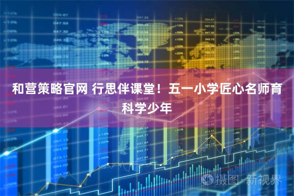 和营策略官网 行思伴课堂！五一小学匠心名师育科学少年