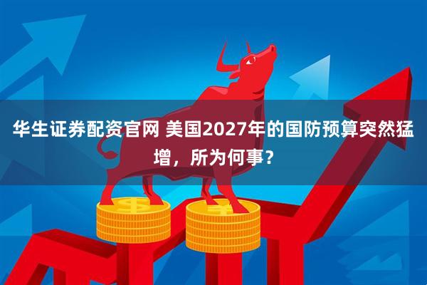 华生证券配资官网 美国2027年的国防预算突然猛增，所为何事？