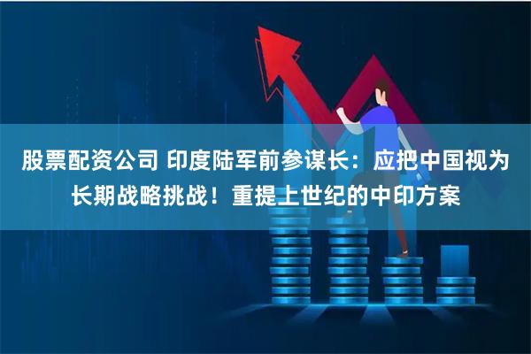 股票配资公司 印度陆军前参谋长：应把中国视为长期战略挑战！重提上世纪的中印方案