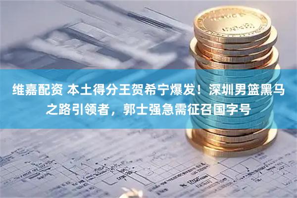 维嘉配资 本土得分王贺希宁爆发！深圳男篮黑马之路引领者，郭士强急需征召国字号