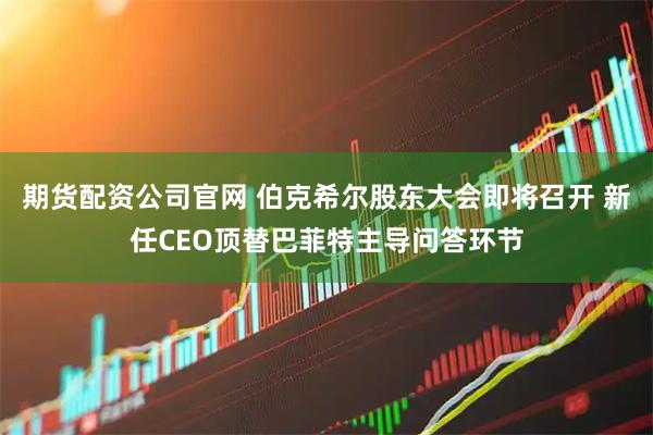 期货配资公司官网 伯克希尔股东大会即将召开 新任CEO顶替巴菲特主导问答环节