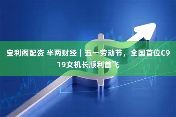 宝利阁配资 半两财经｜五一劳动节，全国首位C919女机长顺利首飞