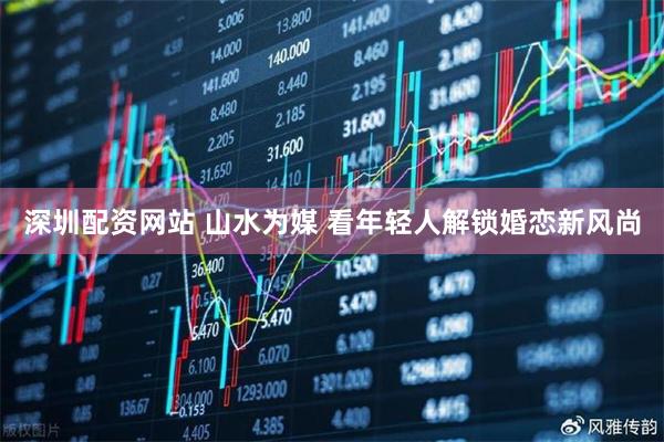 深圳配资网站 山水为媒 看年轻人解锁婚恋新风尚