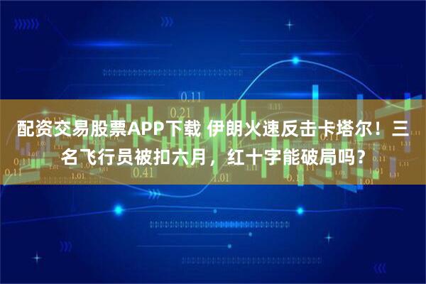 配资交易股票APP下载 伊朗火速反击卡塔尔！三名飞行员被扣六月，红十字能破局吗？