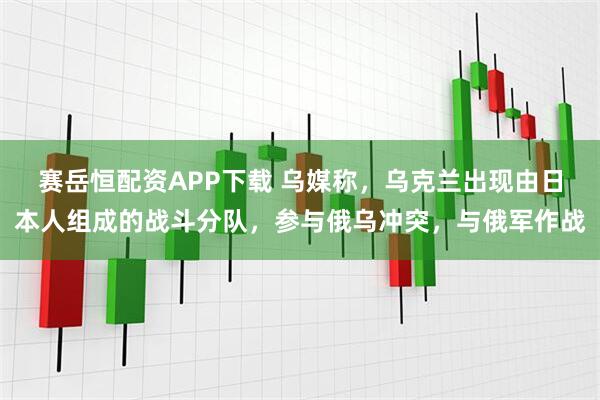 赛岳恒配资APP下载 乌媒称，乌克兰出现由日本人组成的战斗分队，参与俄乌冲突，与俄军作战