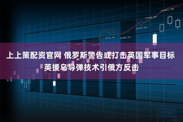 上上策配资官网 俄罗斯警告或打击英国军事目标 英援乌导弹技术引俄方反击