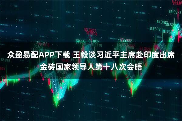 众盈易配APP下载 王毅谈习近平主席赴印度出席金砖国家领导人第十八次会晤